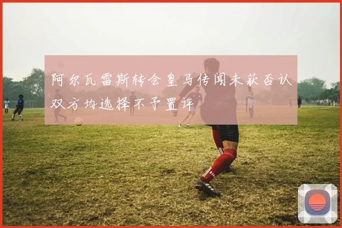 阿尔瓦雷斯转会皇马传闻未获否认双方均选择不予置评