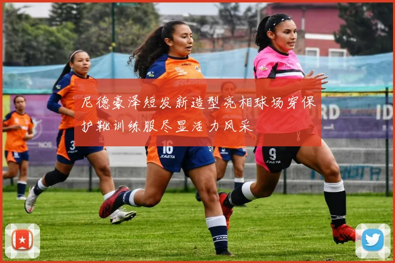 尼德豪泽短发新造型亮相球场穿保护靴训练服尽显活力风采