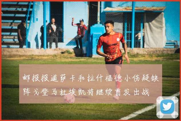 邮报报道萨卡和拉什福德小伤疑缺阵戈登马杜埃凯将继续首发出战
