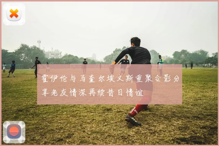 霍伊伦与马奎尔埃文斯重聚合影分享老友情深再续昔日情谊