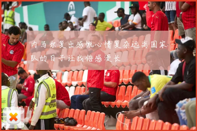 内马尔复出感慨心情复杂远离国家队的日子让我倍感漫长