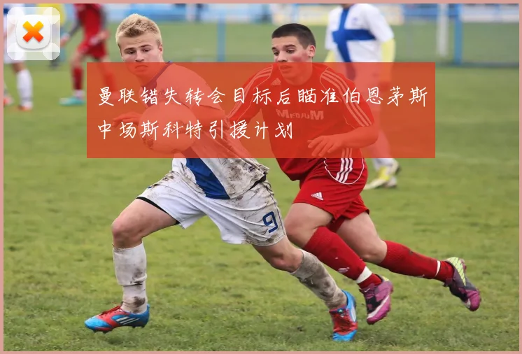 曼联错失转会目标后瞄准伯恩茅斯中场斯科特引援计划