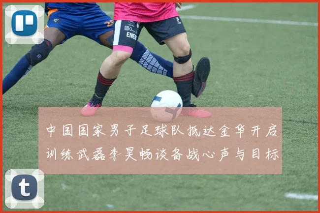 中国国家男子足球队抵达金华开启训练武磊李昊畅谈备战心声与目标