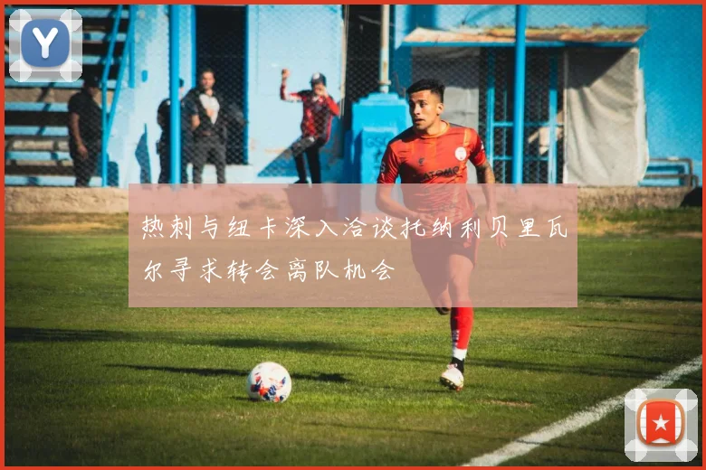 热刺与纽卡深入洽谈托纳利贝里瓦尔寻求转会离队机会