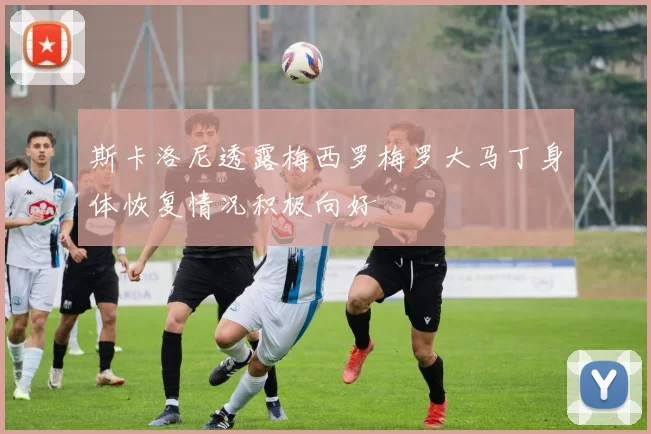 斯卡洛尼透露梅西罗梅罗大马丁身体恢复情况积极向好