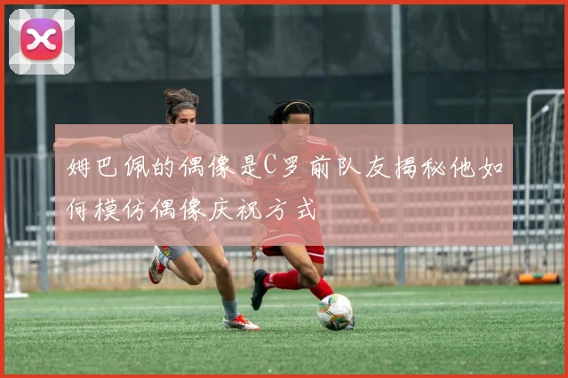 姆巴佩的偶像是C罗前队友揭秘他如何模仿偶像庆祝方式