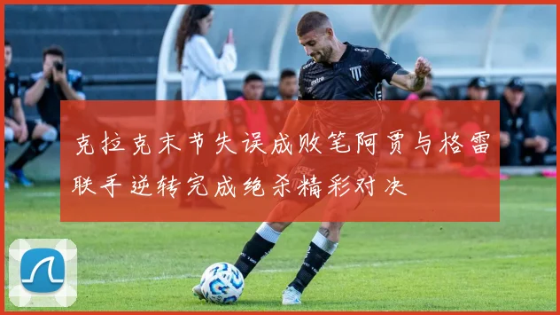 克拉克末节失误成败笔阿贾与格雷联手逆转完成绝杀精彩对决