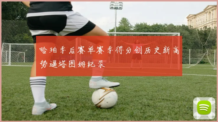 哈珀季后赛单赛季得分创历史新高势逼塔图姆纪录