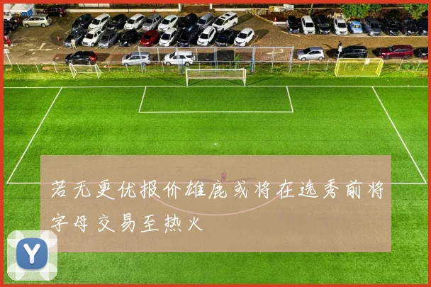 若无更优报价雄鹿或将在选秀前将字母交易至热火