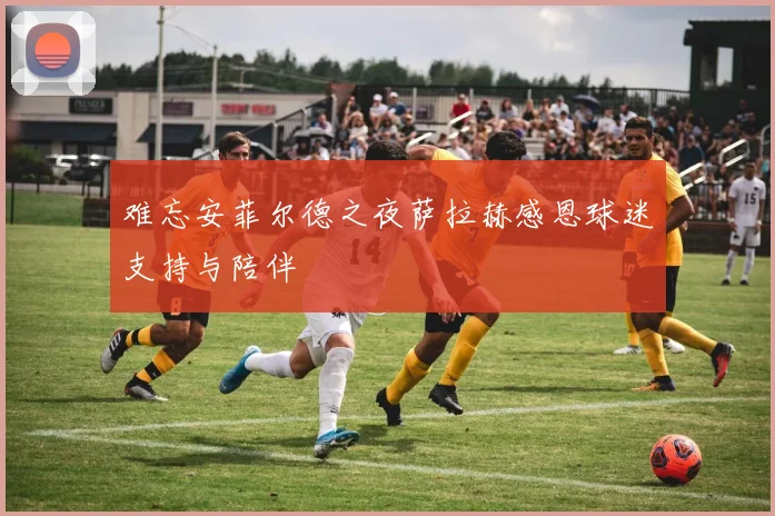 难忘安菲尔德之夜萨拉赫感恩球迷支持与陪伴