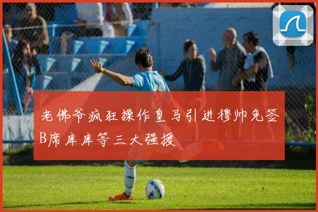 老佛爷疯狂操作皇马引进穆帅免签B席库库等三大强援