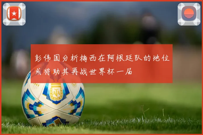 彭伟国分析梅西在阿根廷队的地位或将助其再战世界杯一届