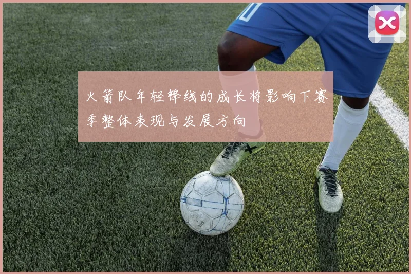 火箭队年轻锋线的成长将影响下赛季整体表现与发展方向