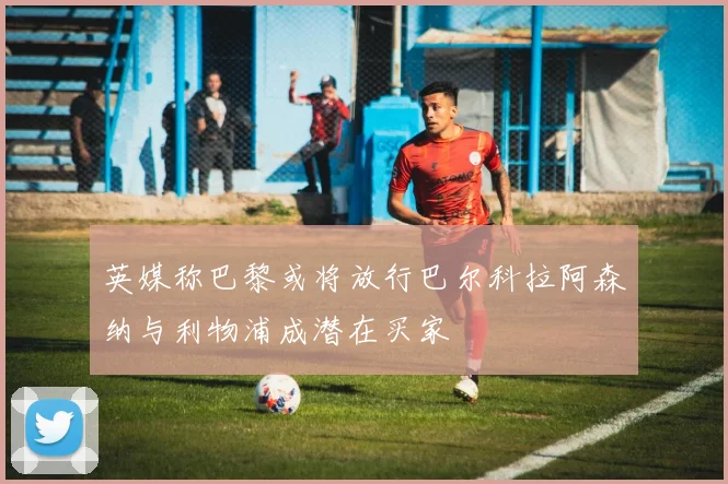 英媒称巴黎或将放行巴尔科拉阿森纳与利物浦成潜在买家