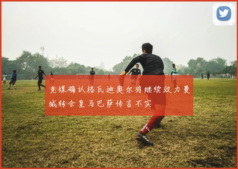 克媒确认格瓦迪奥尔将继续效力曼城转会皇马巴萨传言不实