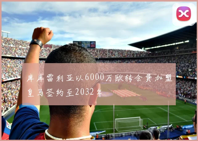 库库雷利亚以6000万欧转会费加盟皇马签约至2032年