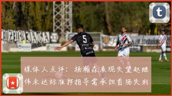 媒体人点评：杨瀚森表现失望赵继伟未达标准郭指导需承担首场失利责任