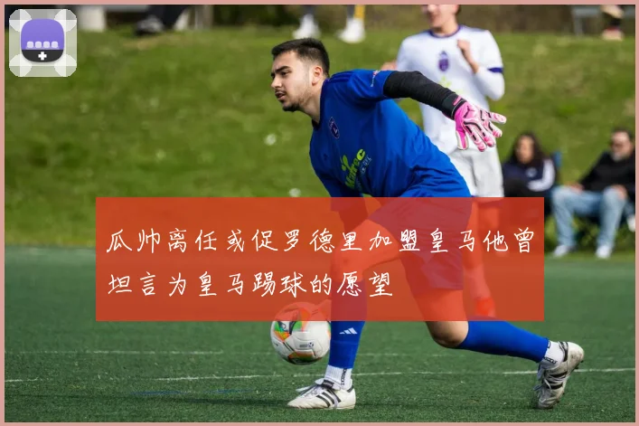 瓜帅离任或促罗德里加盟皇马他曾坦言为皇马踢球的愿望