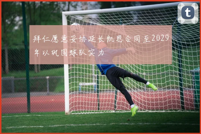 拜仁愿意妥协延长凯恩合同至2029年以巩固球队实力