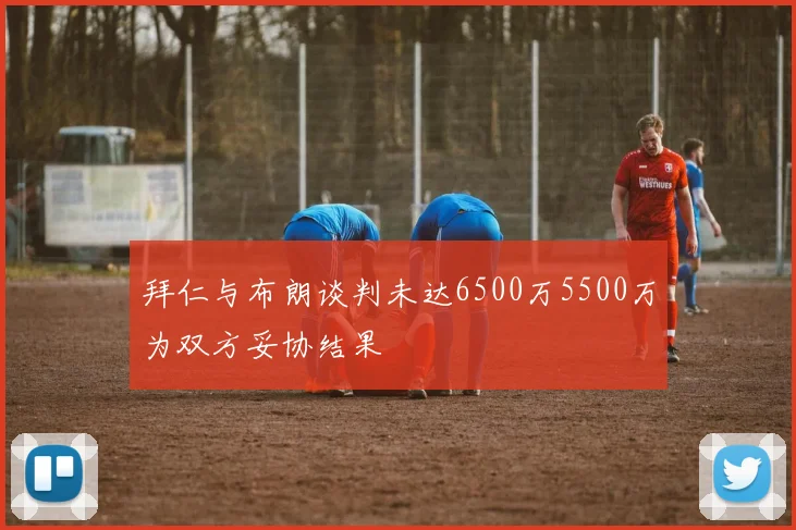 拜仁与布朗谈判未达6500万5500万为双方妥协结果